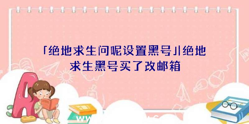 「绝地求生问呢设置黑号」|绝地求生黑号买了改邮箱